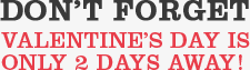 DON'T FORGET VALENTINE'S DAY IS ONLY 2 DAYS AWAY!